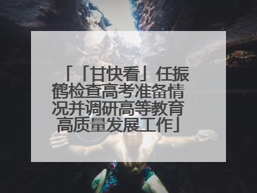 「甘快看」任振鹤检查高考准备情况并调研高等教育高质量发展工作