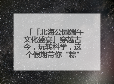 「北海公园端午文化盛宴」穿越古今，玩转科学，这个假期带你“粽”享欢乐！
