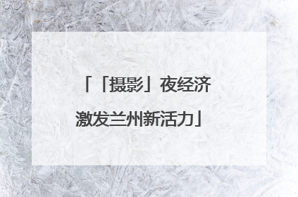 「摄影」夜经济激发兰州新活力
