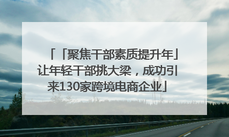 「聚焦干部素质提升年」让年轻干部挑大梁，成功引来130家跨境电商企业