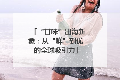 “甘味”出海新象：从“鲜”到优的全球吸引力