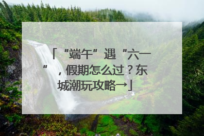 “端午”遇“六一”，假期怎么过？东城潮玩攻略→