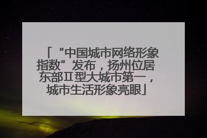 “中国城市网络形象指数”发布，扬州位居东部Ⅱ型大城市第一，城市生活形象亮眼