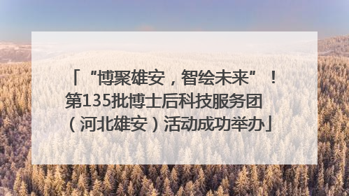 “博聚雄安，智绘未来”！第135批博士后科技服务团（河北雄安）活动成功举办