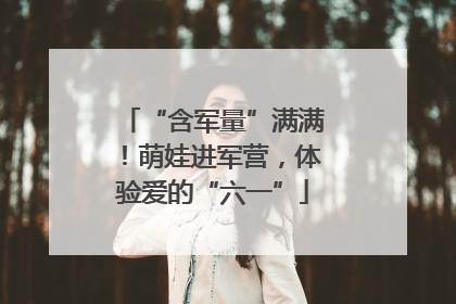 “含军量”满满！萌娃进军营，体验爱的“六一”