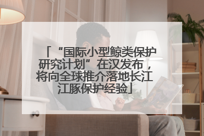 “国际小型鲸类保护研究计划”在汉发布，将向全球推介落地长江江豚保护经验