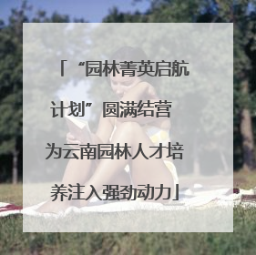 “园林菁英启航计划”圆满结营 为云南园林人才培养注入强劲动力