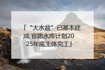 “大水盆”已基本建成 官路水库计划2025年底主体完工