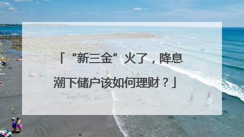 “新三金”火了，降息潮下储户该如何理财？