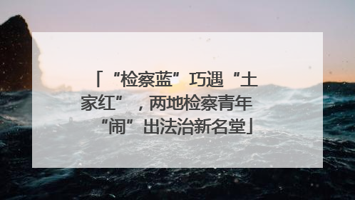“检察蓝”巧遇“土家红”，两地检察青年“闹”出法治新名堂