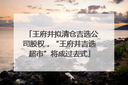 王府井拟清仓吉选公司股权，“王府井吉选超市”将成过去式