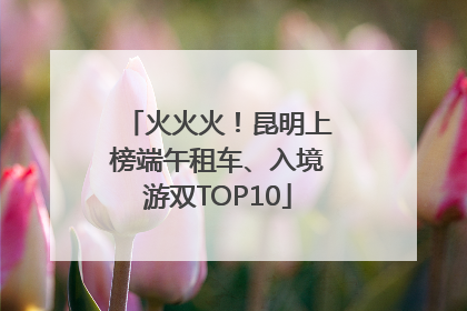 火火火！昆明上榜端午租车、入境游双TOP10