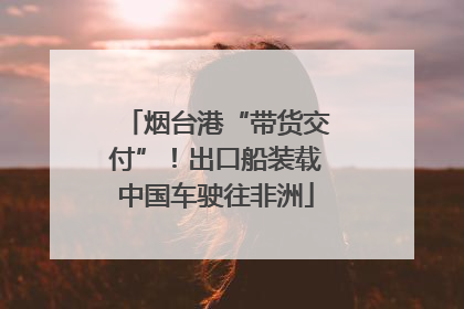 烟台港“带货交付”！出口船装载中国车驶往非洲