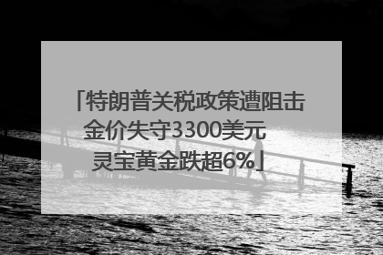 特朗普关税政策遭阻击金价失守3300美元 灵宝黄金跌超6%