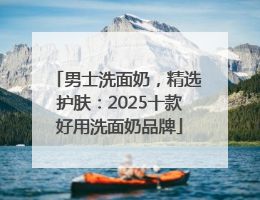 男士洗面奶，精选护肤：2025十款好用洗面奶品牌