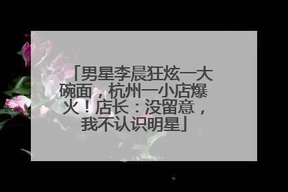 男星李晨狂炫一大碗面，杭州一小店爆火！店长：没留意，我不认识明星