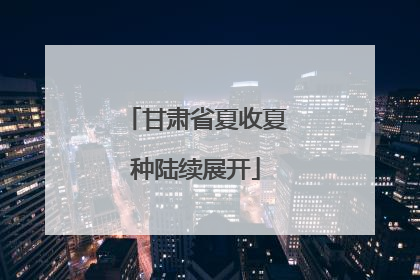 甘肃省夏收夏种陆续展开