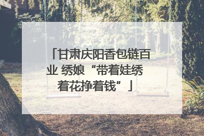 甘肃庆阳香包链百业 绣娘“带着娃绣着花挣着钱”