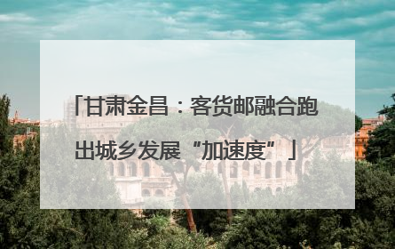 甘肃金昌：客货邮融合跑出城乡发展“加速度”