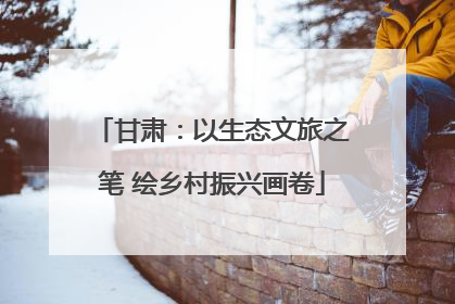甘肃：以生态文旅之笔 绘乡村振兴画卷