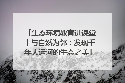 生态环境教育进课堂丨与自然为邻：发现千年大运河的生态之美