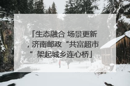 生态融合 场景更新，济南邮政“共富超市”架起城乡连心桥