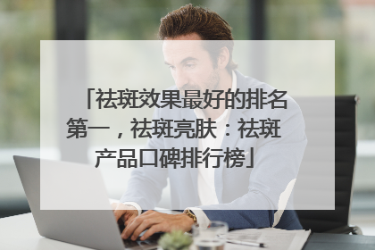 祛斑效果最好的排名第一，祛斑亮肤：祛斑产品口碑排行榜