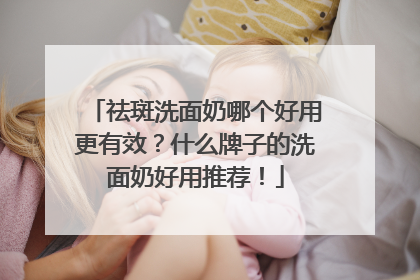 祛斑洗面奶哪个好用更有效？什么牌子的洗面奶好用推荐！