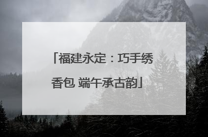 福建永定：巧手绣香包 端午承古韵