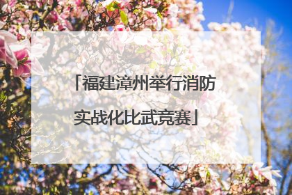 福建漳州举行消防实战化比武竞赛