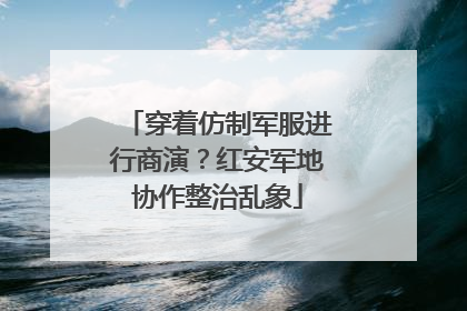 穿着仿制军服进行商演？红安军地协作整治乱象