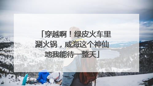 穿越啊！绿皮火车里涮火锅，威海这个神仙地我能待一整天