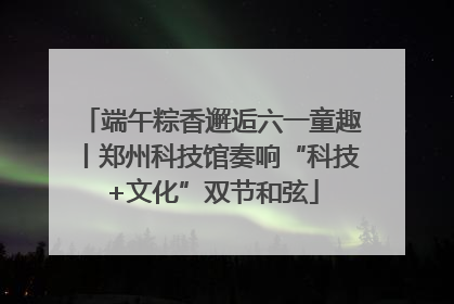 端午粽香邂逅六一童趣丨郑州科技馆奏响“科技+文化”双节和弦