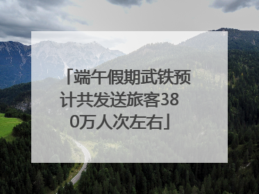 端午假期武铁预计共发送旅客380万人次左右