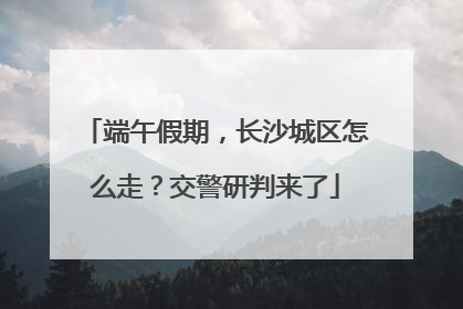 端午假期，长沙城区怎么走？交警研判来了