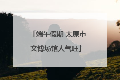 端午假期 太原市文博场馆人气旺