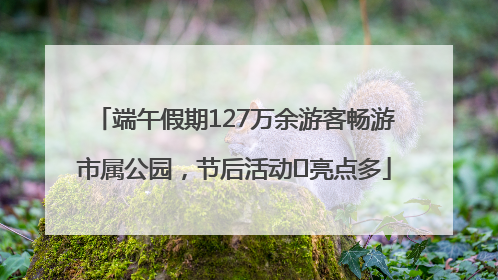 端午假期127万余游客畅游市属公园，节后活动﻿亮点多