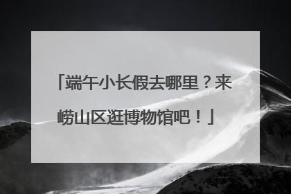 端午小长假去哪里？来崂山区逛博物馆吧！