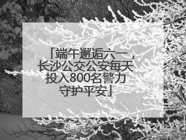端午邂逅六一，长沙公交公安每天投入800名警力守护平安