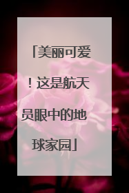 美丽可爱！这是航天员眼中的地球家园
