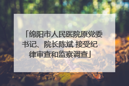 绵阳市人民医院原党委书记、院长陈斌 接受纪律审查和监察调查