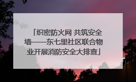 织密防火网 共筑安全墙——东七里社区联合物业开展消防安全大排查