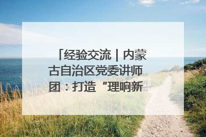 经验交流｜内蒙古自治区党委讲师团：打造“理响新征程”宣讲品牌