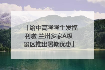 给中高考考生发福利啦 兰州多家A级景区推出暑期优惠