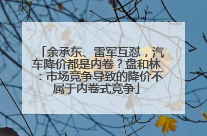 余承东、雷军互怼，汽车降价都是内卷？盘和林：市场竞争导致的降价不属于内卷式竞争