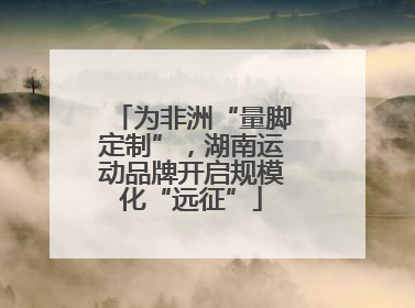 为非洲“量脚定制”，湖南运动品牌开启规模化“远征”