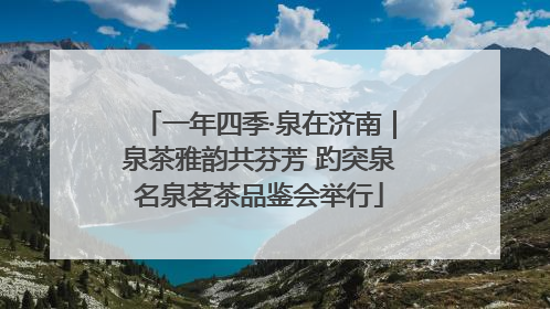 一年四季·泉在济南｜泉茶雅韵共芬芳 趵突泉名泉茗茶品鉴会举行