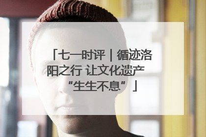 七一时评｜循迹洛阳之行 让文化遗产“生生不息”