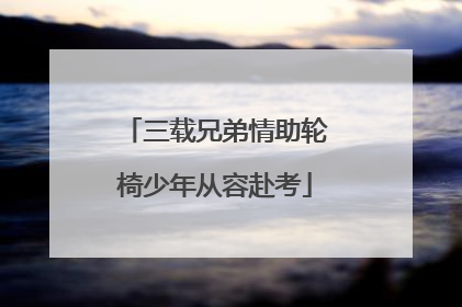 三载兄弟情助轮椅少年从容赴考