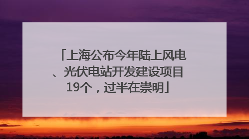 上海公布今年陆上风电、光伏电站开发建设项目19个，过半在崇明
